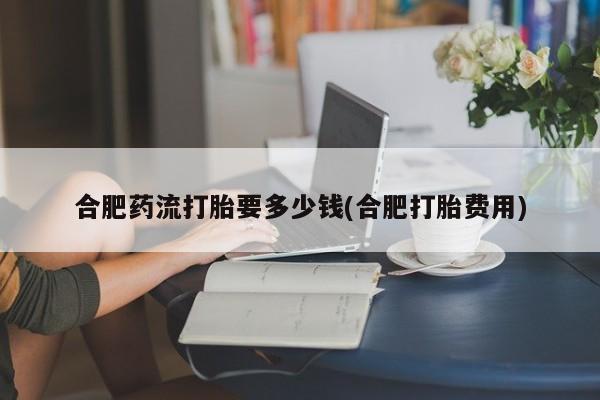 打胎药货到付款合肥药流打胎要多少钱(合肥打胎费用)