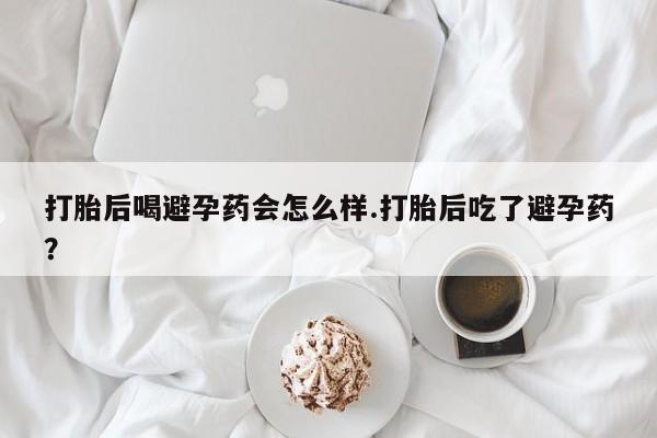 打胎药货到付款打胎后喝避孕药会怎么样.打胎后吃了避孕药？