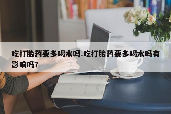 打胎药货到付款吃打胎药要多喝水吗.吃打胎药要多喝水吗有影响吗？